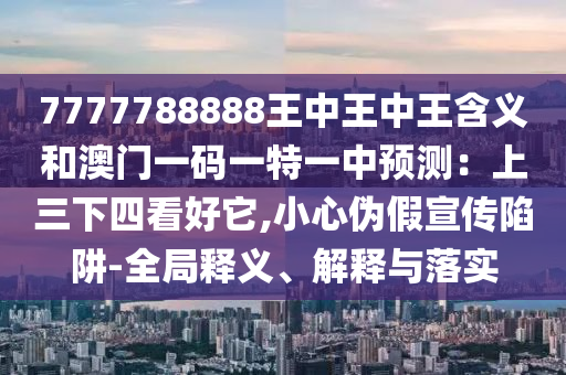 7777788888王中王中王含義和澳門一碼一特一中預(yù)測：上三下四看好它,小心偽假宣傳陷阱-全局釋義、解釋與落實