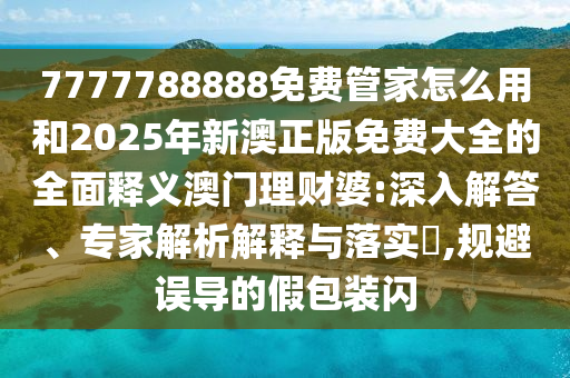 7777788888免費管家怎么用和2025年新澳正版免費大山東水清源環(huán)保科技有限公司全的全面釋義澳門理財婆:深入解答、專家解析解釋與落實?,規(guī)避誤導的假包裝閃