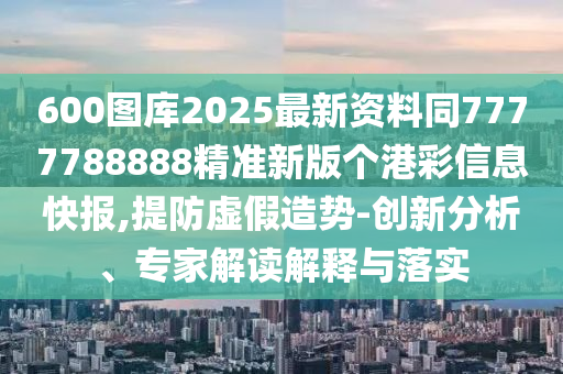 600圖庫2025最新資料同7777788888精準(zhǔn)新版?zhèn)€港彩信息快報(bào),提防虛假造勢(shì)-創(chuàng)新分析、專家解讀解釋與落實(shí)山東水清源環(huán)保科技有限公司