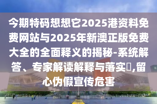 今期特碼想想它2025港資料免費網(wǎng)站與2025年新澳正版免費大全的全面釋義的揭秘-系統(tǒng)解答、專家解讀解釋與落實?,留心偽假宣傳危害