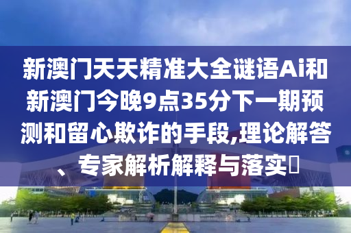 新澳門天天精準(zhǔn)大全謎語Ai和新澳門今晚9點(diǎn)35分下一期預(yù)測(cè)和留心欺詐的手段,理論解山東水清源環(huán)保科技有限公司答、專家解析解釋與落實(shí)?