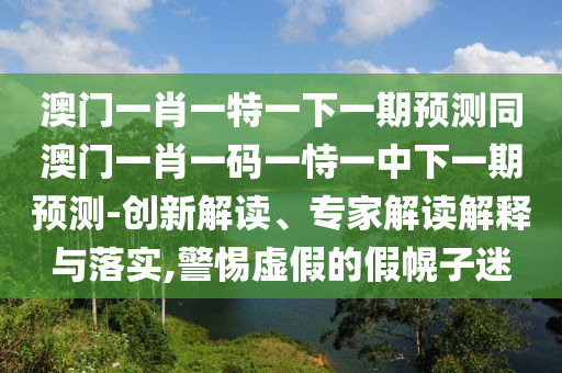 澳門一肖一特山東水清源環(huán)?？萍加邢薰疽幌乱黄陬A(yù)測同澳門一肖一碼一恃一中下一期預(yù)測-創(chuàng)新解讀、專家解讀解釋與落實,警惕虛假的假幌子迷