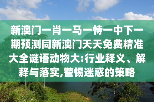 新澳門一肖一馬一恃山東水清源環(huán)?？萍加邢薰疽恢邢乱黄陬A(yù)測同新澳門天天免費精準(zhǔn)大全謎語動物大:行業(yè)釋義、解釋與落實,警惕迷惑的策略