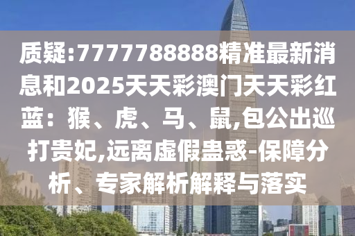 質(zhì)疑:7777788888精準(zhǔn)最新消息和2025天天彩澳門天天彩紅藍(lán)：猴、虎、馬、鼠,包公出巡打貴妃,遠(yuǎn)離虛假蠱惑-保障分析、專家解析解釋與落實山東水清源環(huán)?？萍加邢薰? class=