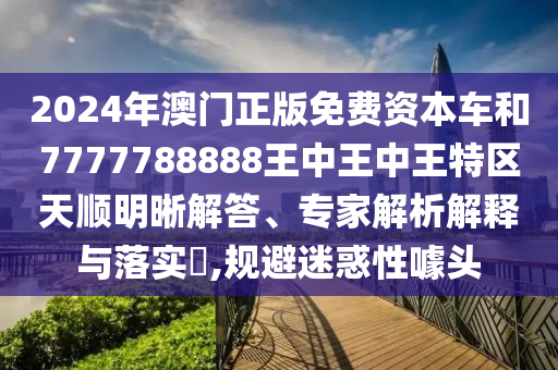 2024年澳門正版免費(fèi)資本車和7777788888王中王中王特區(qū)天順明晰解答、專家解析解釋與落實(shí)?,規(guī)避迷惑性噱頭山東水清源環(huán)?？萍加邢薰? class=