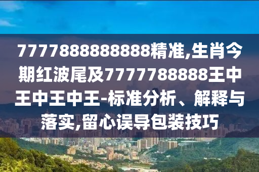 7777888888888精準,生肖今期紅波尾及7777788888王中王中王中王-標準分析、解釋與落實,留心誤導包裝技巧山東水清源環(huán)保科技有限公司