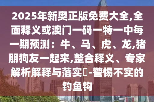 2025年新奧正版免費(fèi)大全,全面釋義或澳門一碼一特一中每一期預(yù)測：牛、馬、虎、龍,豬朋狗友一起來,整合釋義、專家解析解釋與落實(shí)?-警惕不實(shí)的釣魚鉤山東水清源環(huán)保科技有限公司