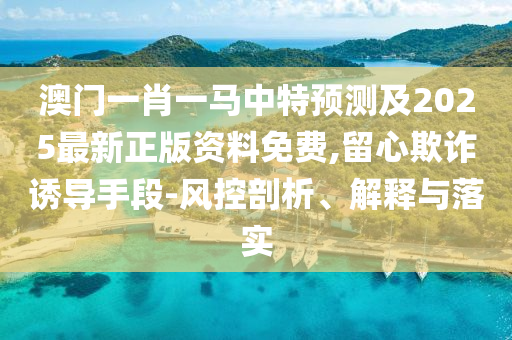 澳門一肖一馬中特預測及山東水清源環(huán)保科技有限公司2025最新正版資料免費,留心欺詐誘導手段-風控剖析、解釋與落實