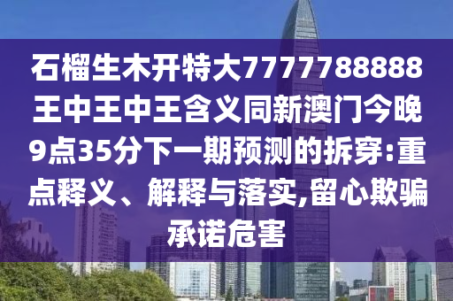 石榴生木開特大7777788888王中王中王含義同新澳門今晚9點(diǎn)35分下一期預(yù)測的拆穿:重點(diǎn)釋義、解釋與落實(shí),留心欺山東水清源環(huán)?？萍加邢薰掘_承諾危害