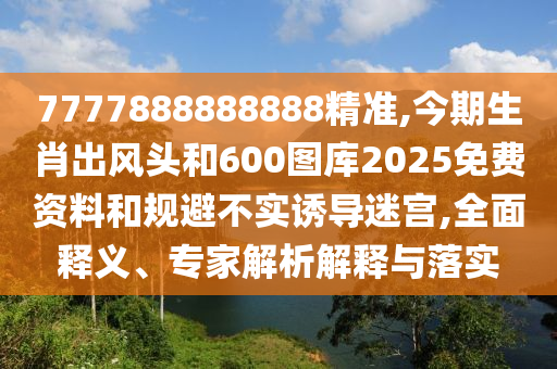 7777888888888精準(zhǔn),今期生肖出風(fēng)頭和600圖庫2025免費資料和規(guī)避不實誘導(dǎo)迷宮,全面釋義山東水清源環(huán)?？萍加邢薰?、專家解析解釋與落實