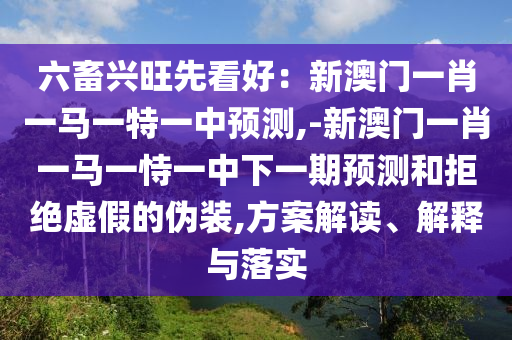 六畜興旺先看好：新澳門一肖一馬一特一中預(yù)測,-新澳門一肖一馬一恃一中下山東水清源環(huán)?？萍加邢薰疽黄陬A(yù)測和拒絕虛假的偽裝,方案解讀、解釋與落實