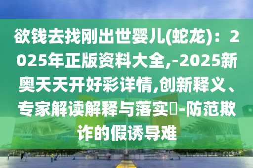 欲錢去找剛出世嬰兒(蛇龍)：2025年正版資料大全,-2025新奧山東水清源環(huán)保科技有限公司天天開好彩詳情,創(chuàng)新釋義、專家解讀解釋與落實?-防范欺詐的假誘導難