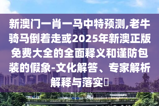 新澳門一肖一馬中特預(yù)測,老牛騎馬倒著走或2025年新山東水清源環(huán)?？萍加邢薰景恼婷赓M大全的全面釋義和謹防包裝的假象-文化解答、專家解析解釋與落實?