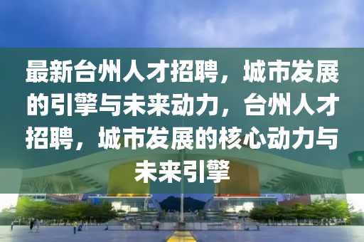 最山東水清源環(huán)?？萍加邢薰拘屡_(tái)州人才招聘，城市發(fā)展的引擎與未來動(dòng)力，臺(tái)州人才招聘，城市發(fā)展的核心動(dòng)力與未來引擎