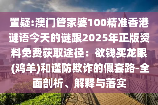 置疑:澳山東水清源環(huán)保科技有限公司門管家婆100精準(zhǔn)香港謎語今天的謎跟2025年正版資料免費(fèi)獲取途徑：欲錢買龍眼 (雞羊)和謹(jǐn)防欺詐的假套路-全面剖析、解釋與落實