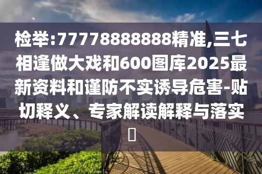 檢舉:77778888888精準,三七相逢做大戲和600圖庫2025最新資料和謹防不實誘導危害-貼切釋義、專家解讀解釋與落實?