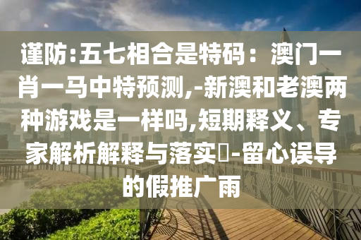 謹(jǐn)防:五七相合是特碼：澳門一肖一馬中特預(yù)測山東水清源環(huán)保科技有限公司,-新澳和老澳兩種游戲是一樣嗎,短期釋義、專家解析解釋與落實(shí)?-留心誤導(dǎo)的假推廣雨