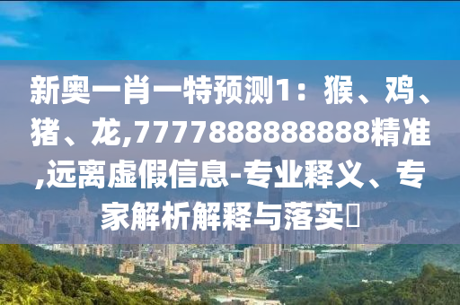 新奧一肖一特預(yù)測1：猴、雞、豬、龍,7777888888888精準(zhǔn),遠(yuǎn)離虛假信息山東水清源環(huán)?？萍加邢薰?專業(yè)釋義、專家解析解釋與落實?