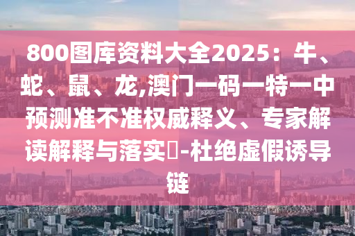 800圖庫(kù)資料大全2025：牛、蛇、鼠、龍,澳門一碼一特一中預(yù)測(cè)準(zhǔn)不準(zhǔn)權(quán)威釋義、專家解山東水清源環(huán)保科技有限公司讀解釋與落實(shí)?-杜絕虛假誘導(dǎo)鏈