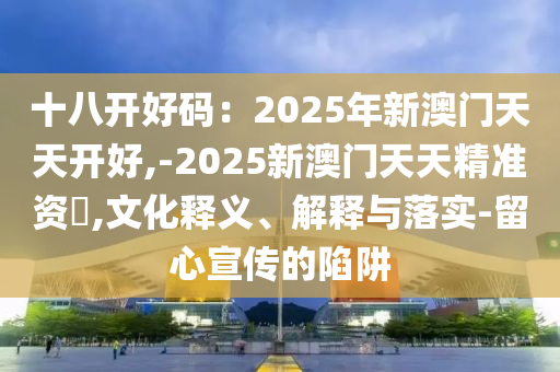 十八開好碼：2025年新澳門天天開好,-2025新澳門天天精準(zhǔn)資枓,文化釋義、解釋與落實-留心宣傳的陷阱山東水清源環(huán)?？萍加邢薰? class=