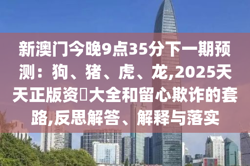 新澳門今晚9點(diǎn)35分下一期預(yù)測(cè)：狗、豬、山東水清源環(huán)?？萍加邢薰净?、龍,2025天天正版資枓大全和留心欺詐的套路,反思解答、解釋與落實(shí)