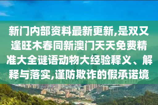 新門內(nèi)部資料最新更新,是雙又逢旺木春同新澳門天天免費(fèi)精準(zhǔn)大全謎語動物大經(jīng)驗(yàn)釋義、解釋與落實(shí),謹(jǐn)防欺詐的假承諾境山東水清源環(huán)?？萍加邢薰? class=