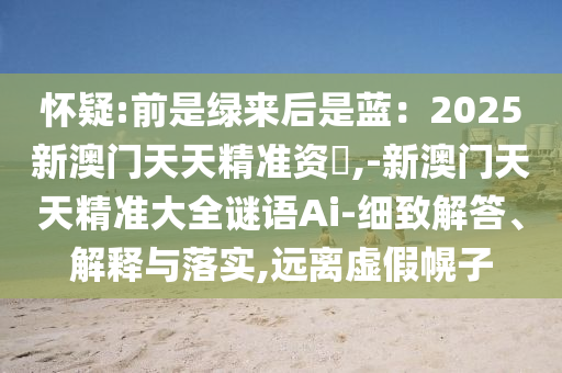 懷疑:前是綠來后是藍(lán)：2025新澳門天天精準(zhǔn)資枓,-新澳門天天精準(zhǔn)大全謎語Ai-細(xì)山東水清源環(huán)?？萍加邢薰局陆獯?、解釋與落實,遠(yuǎn)離虛假幌子
