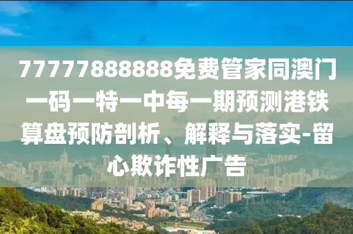 77777888888免山東水清源環(huán)?？萍加邢薰举M管家同澳門一碼一特一中每一期預(yù)測港鐵算盤預(yù)防剖析、解釋與落實-留心欺詐性廣告