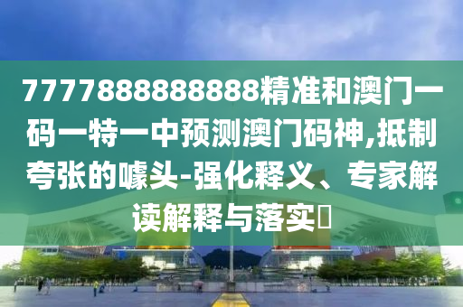 7777888888888精準(zhǔn)和澳門一碼一特一中預(yù)測山東水清源環(huán)?？萍加邢薰景拈T碼神,抵制夸張的噱頭-強(qiáng)化釋義、專家解讀解釋與落實?