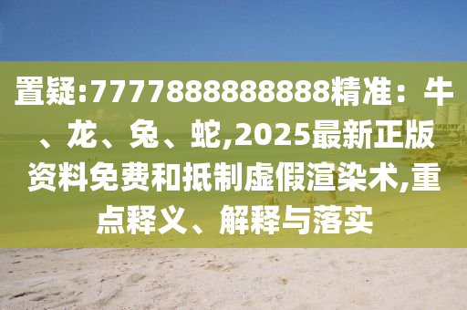 置疑:7777888888888精準(zhǔn)：牛、龍山東水清源環(huán)保科技有限公司、兔、蛇,2025最新正版資料免費(fèi)和抵制虛假渲染術(shù),重點(diǎn)釋義、解釋與落實(shí)
