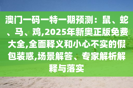澳門一碼一特一期預測：鼠、蛇、馬、雞,2025年新奧正版免費大全,全面釋義和小心不實的假包裝惑,場景解答、專家山東水清源環(huán)?？萍加邢薰窘馕鼋忉屌c落實