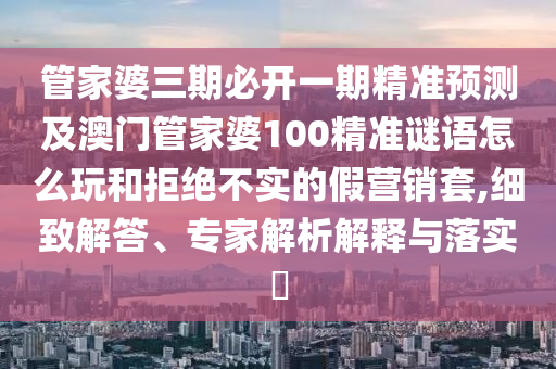 管家婆三期必開一期精準(zhǔn)預(yù)測及澳山東水清源環(huán)?？萍加邢薰鹃T管家婆100精準(zhǔn)謎語怎么玩和拒絕不實(shí)的假營銷套,細(xì)致解答、專家解析解釋與落實(shí)?