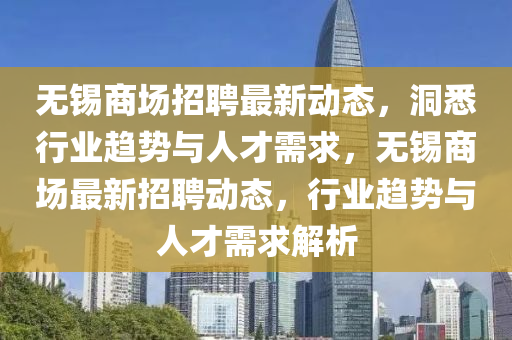 無錫商場招聘最新動態(tài)，洞悉行業(yè)趨勢與人才山東水清源環(huán)?？萍加邢薰拘枨?，無錫商場最新招聘動態(tài)，行業(yè)趨勢與人才需求解析
