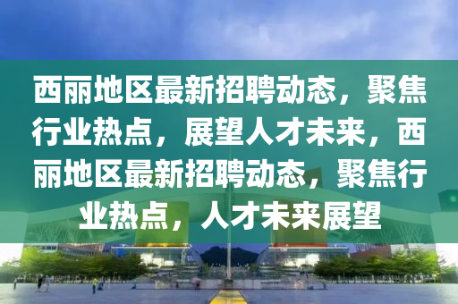西麗地區(qū)最新招聘動(dòng)態(tài)，聚焦行業(yè)熱點(diǎn)，展望人才未來(lái)，西麗地區(qū)最新招聘動(dòng)態(tài)，聚焦行業(yè)熱點(diǎn)，人才未來(lái)展望山東水清源環(huán)?？萍加邢薰? class=