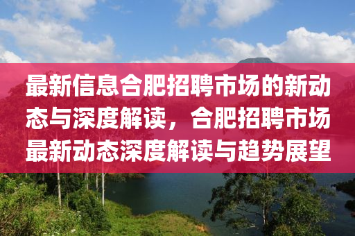 最新信息合肥招聘市場的新山東水清源環(huán)保科技有限公司動態(tài)與深度解讀，合肥招聘市場最新動態(tài)深度解讀與趨勢展望