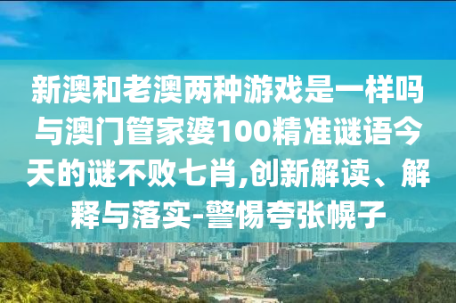 新澳和老澳兩種游戲是一樣嗎與澳門管家婆100精準謎語今山東水清源環(huán)?？萍加邢薰咎斓闹i不敗七肖,創(chuàng)新解讀、解釋與落實-警惕夸張幌子