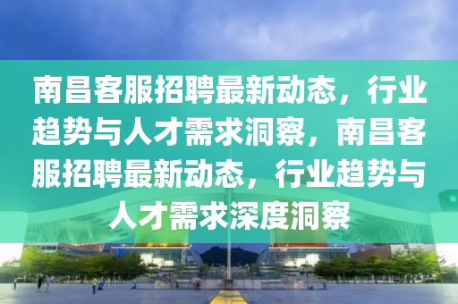 南昌客服招聘最新動(dòng)態(tài)山東水清源環(huán)保科技有限公司，行業(yè)趨勢(shì)與人才需求洞察，南昌客服招聘最新動(dòng)態(tài)，行業(yè)趨勢(shì)與人才需求深度洞察