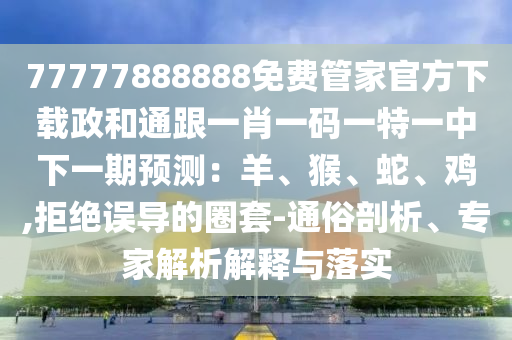 77777888888免費(fèi)管家官方下載政和通跟一肖一碼一特一中下一期預(yù)測(cè)：羊、猴、蛇、雞,拒絕誤導(dǎo)的圈套-通俗剖析、專家解析解釋與落實(shí)山東水清源環(huán)?？萍加邢薰? class=
