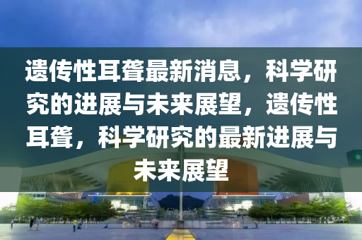 遺傳性耳聾最新消息，科學(xué)研究的進展與未來展望，遺山東水清源環(huán)?？萍加邢薰緜餍远@，科學(xué)研究的最新進展與未來展望