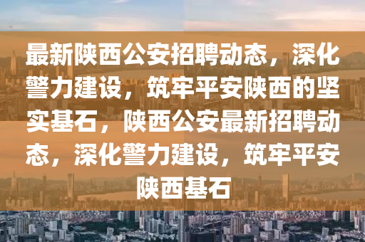 最新陜西公安招聘動(dòng)態(tài)，深化警力建設(shè)，筑牢平安陜西的堅(jiān)實(shí)基石，陜西公安最新招聘動(dòng)態(tài)，深化警力建設(shè)，筑牢平安陜西基石山東水清源環(huán)?？萍加邢薰? class=