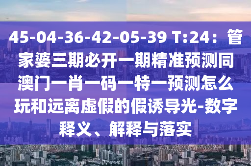 45-04-36-42-05-39 T:24：管家婆三期必開一期精準(zhǔn)預(yù)測同澳門一肖一碼一特一預(yù)測怎么玩和遠(yuǎn)離虛假的假誘導(dǎo)光-數(shù)字釋義、解釋與落實(shí)山東水清源環(huán)?？萍加邢薰? class=