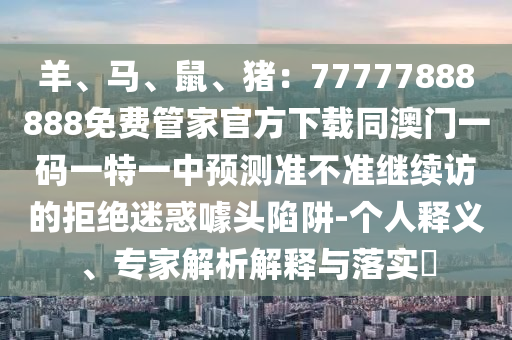 羊山東水清源環(huán)保科技有限公司、馬、鼠、豬：77777888888免費管家官方下載同澳門一碼一特一中預測準不準繼續(xù)訪的拒絕迷惑噱頭陷阱-個人釋義、專家解析解釋與落實?