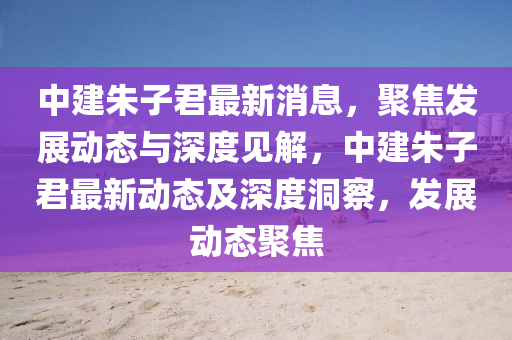 中建朱子君最新消息，聚焦發(fā)展動(dòng)態(tài)與深度見(jiàn)解，中建朱子君最新山東水清源環(huán)保科技有限公司動(dòng)態(tài)及深度洞察，發(fā)展動(dòng)態(tài)聚焦