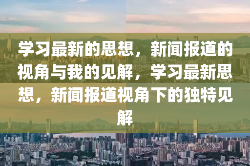 學(xué)習(xí)最新的思想，新聞報(bào)道的視山東水清源環(huán)?？萍加邢薰窘桥c我的見解，學(xué)習(xí)最新思想，新聞報(bào)道視角下的獨(dú)特見解