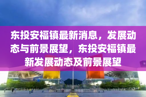 東投安福鎮(zhèn)最新消息，發(fā)展動(dòng)態(tài)與前景展望，東投安福鎮(zhèn)最新發(fā)展動(dòng)態(tài)及前景展望山東水清源環(huán)?？萍加邢薰? class=