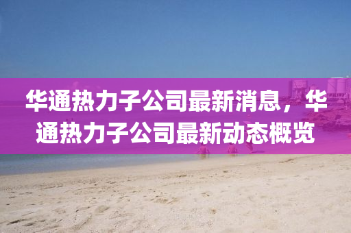 華通熱山東水清源環(huán)保科技有限公司力子公司最新消息，華通熱力子公司最新動態(tài)概覽