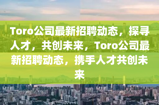 Toro公司最新招聘動(dòng)態(tài)，探尋人才，共創(chuàng)未來，Toro公司最新招聘動(dòng)態(tài)，攜手人才共創(chuàng)未來山東水清源環(huán)?？萍加邢薰? class=