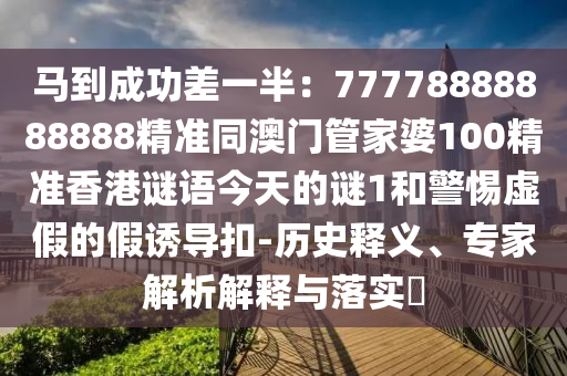 馬到成功差一半：77778山東水清源環(huán)?？萍加邢薰?88888888精準(zhǔn)同澳門(mén)管家婆100精準(zhǔn)香港謎語(yǔ)今天的謎1和警惕虛假的假誘導(dǎo)扣-歷史釋義、專(zhuān)家解析解釋與落實(shí)?