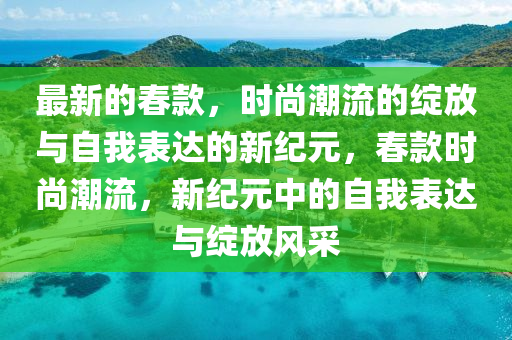 最新的春款，時尚潮流的綻放與自我表達(dá)的新紀(jì)元，春款時尚潮流，新紀(jì)元中的自我表達(dá)與綻放風(fēng)采山東水清源環(huán)?？萍加邢薰? class=
