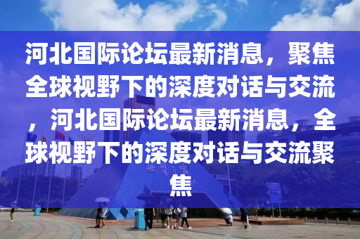 河北國際論壇最新消息，聚焦全球視野下的深度對話與交流，河北國際論壇最新消息，全球視野下的深度對話與交流聚焦山東水清源環(huán)?？萍加邢薰? class=